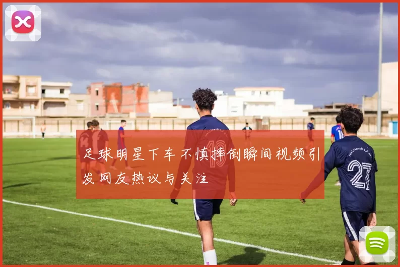 足球明星下车不慎摔倒瞬间视频引发网友热议与关注