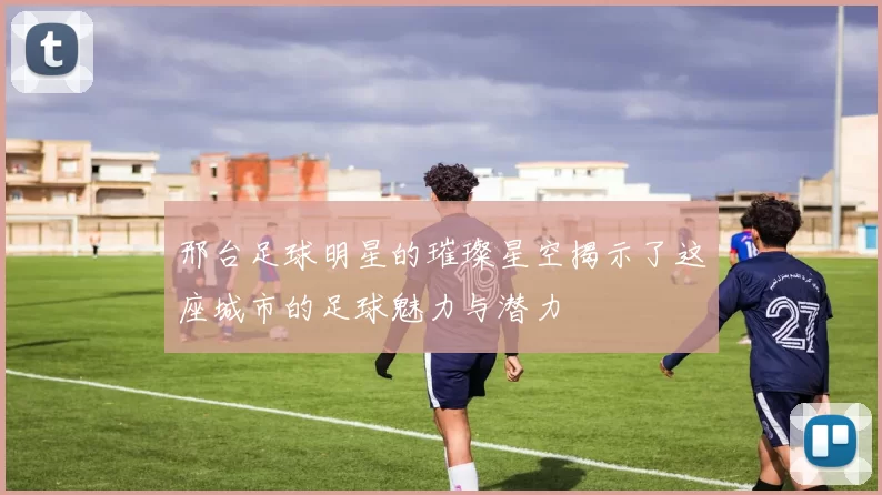 邢台足球明星的璀璨星空揭示了这座城市的足球魅力与潜力