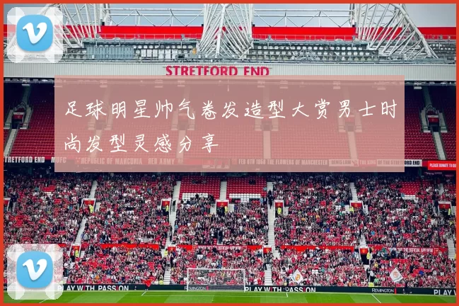 足球明星帅气卷发造型大赏男士时尚发型灵感分享