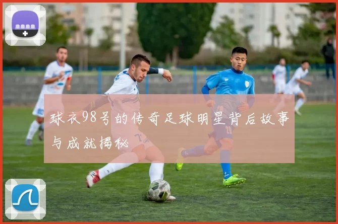 球衣98号的传奇足球明星背后故事与成就揭秘