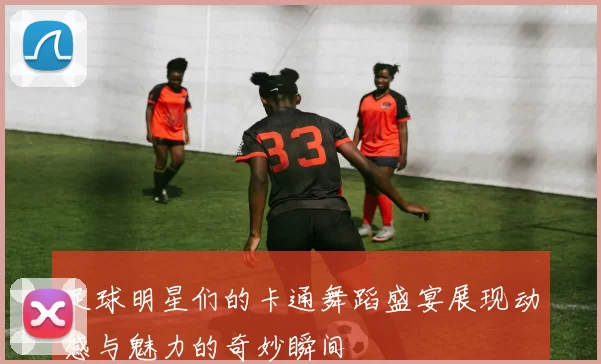 足球明星们的卡通舞蹈盛宴展现动感与魅力的奇妙瞬间