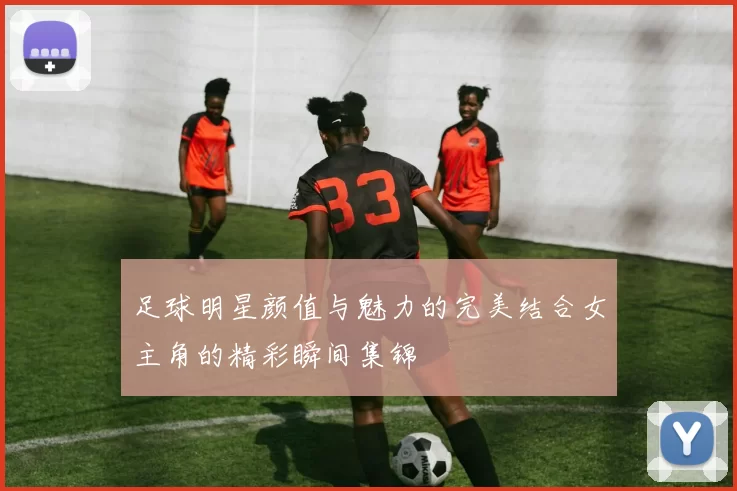 足球明星颜值与魅力的完美结合女主角的精彩瞬间集锦