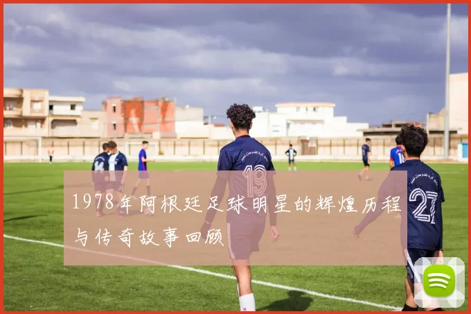 1978年阿根廷足球明星的辉煌历程与传奇故事回顾