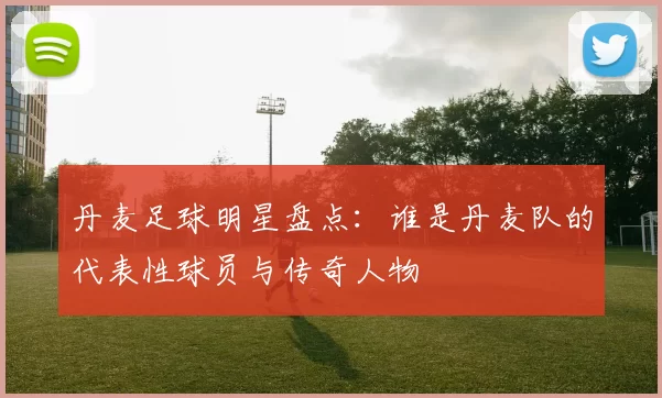 丹麦足球明星盘点：谁是丹麦队的代表性球员与传奇人物