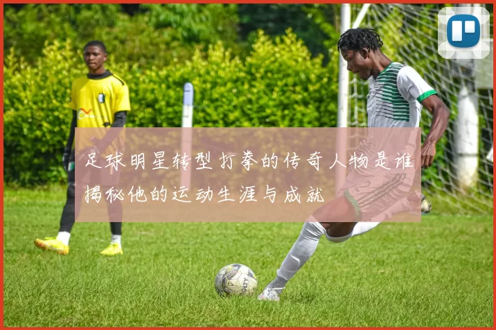 足球明星转型打拳的传奇人物是谁揭秘他的运动生涯与成就