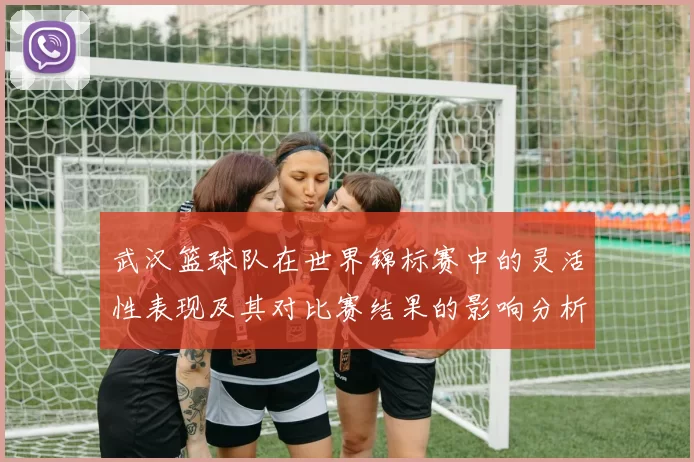 武汉篮球队在世界锦标赛中的灵活性表现及其对比赛结果的影响分析