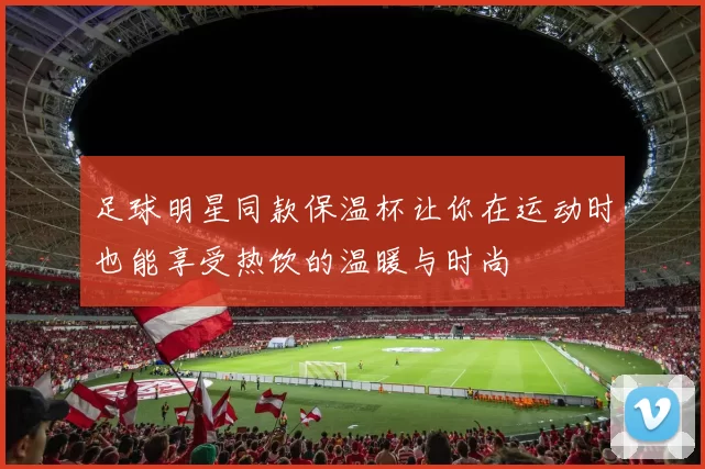 足球明星同款保温杯让你在运动时也能享受热饮的温暖与时尚