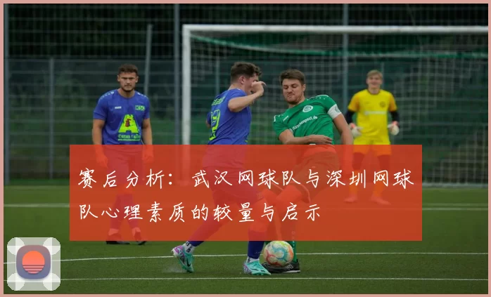 赛后分析：武汉网球队与深圳网球队心理素质的较量与启示