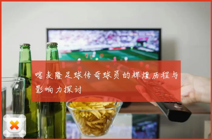 喀麦隆足球传奇球员的辉煌历程与影响力探讨
