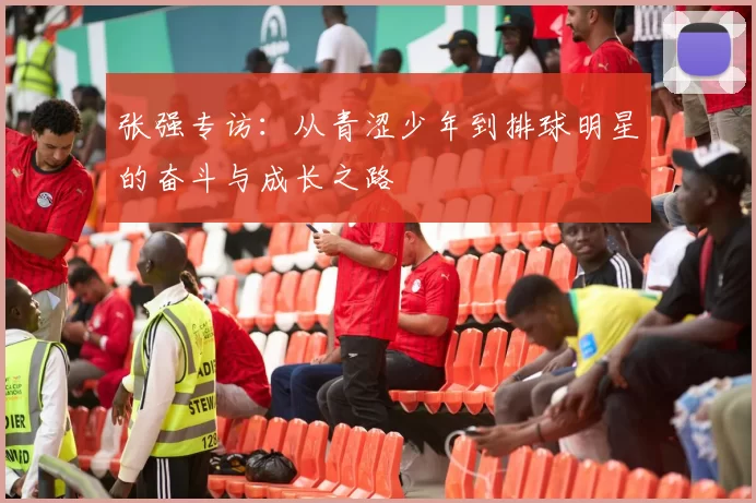 张强专访：从青涩少年到排球明星的奋斗与成长之路