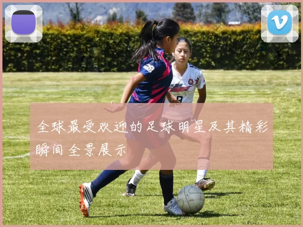全球最受欢迎的足球明星及其精彩瞬间全景展示