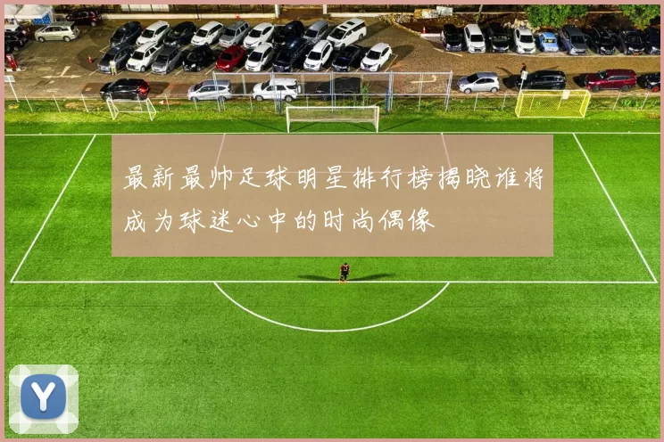 最新最帅足球明星排行榜揭晓谁将成为球迷心中的时尚偶像